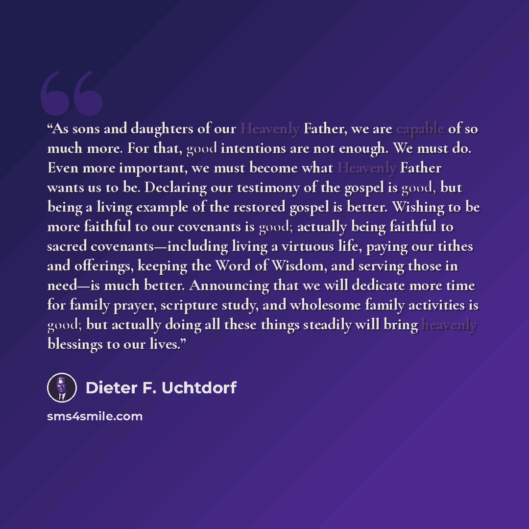 “As sons and daughters of our Heavenly Father, we are capable of so much more. For that, good intentions are not enough. We must do. Even more important, we must become what Heavenly Father wants us to be. Declaring our testimony of the gospel is good, but being a living example of the restored…” quote by Dieter F. Uchtdorf