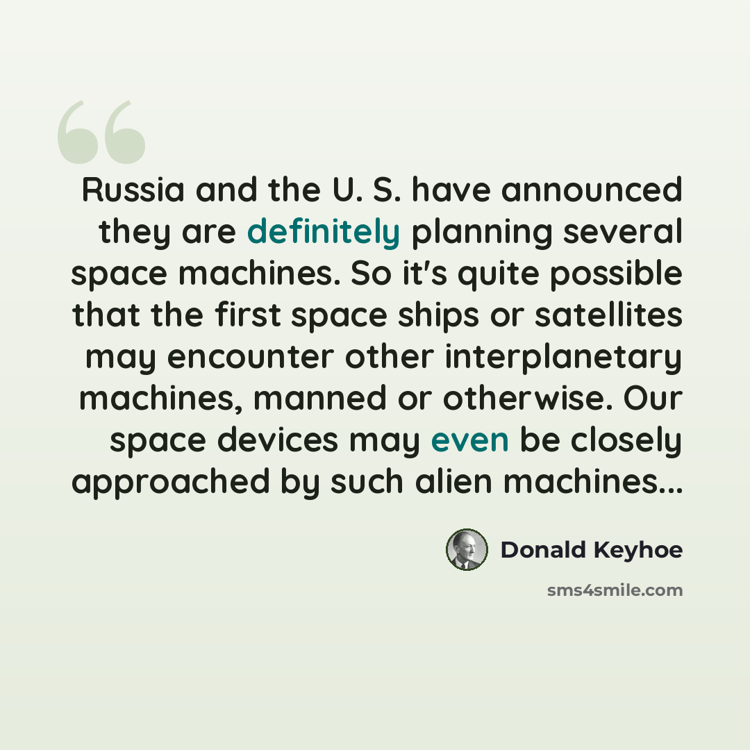 “Russia and the U. S. have announced they are definitely planning several space machines. So it's quite possible that the first space ships or satellites may encounter other interplanetary machines, manned or otherwise. Our space devices may even be closely approached by such alien machines...” quote by Donald Keyhoe