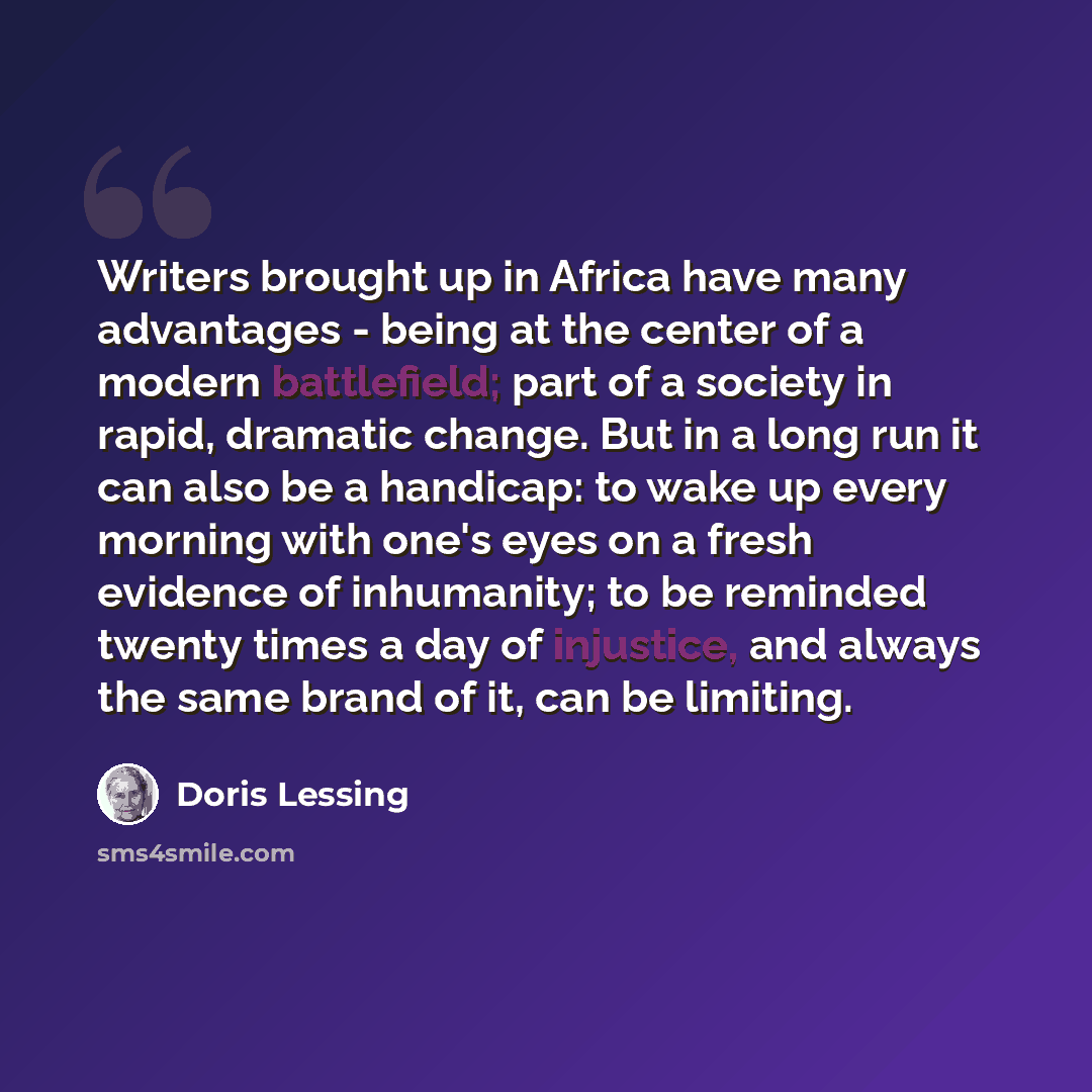 “Writers brought up in Africa have many advantages - being at the center of a modern battlefield; part of a society in rapid, dramatic change. But in a long run it can also be a handicap: to wake up every morning with one's eyes on a fresh evidence of inhumanity; to be reminded twenty times a day…” quote by Doris Lessing