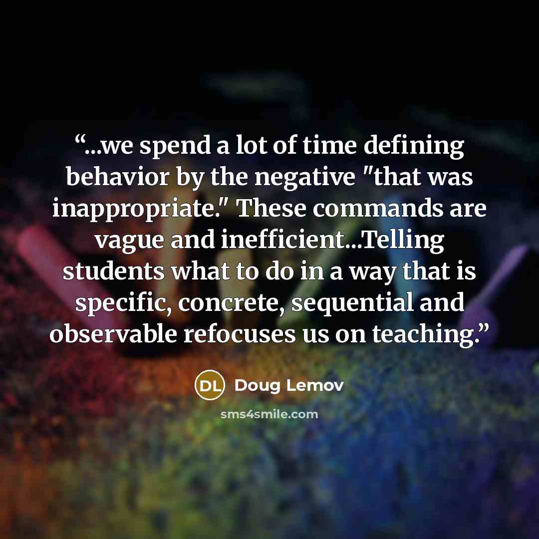 “...we spend a lot of time defining behavior by the negative "that was inappropriate." These commands are vague and inefficient...Telling students what to do in a way that is specific, concrete, sequential and observable refocuses us on teaching.” quote by Doug Lemov