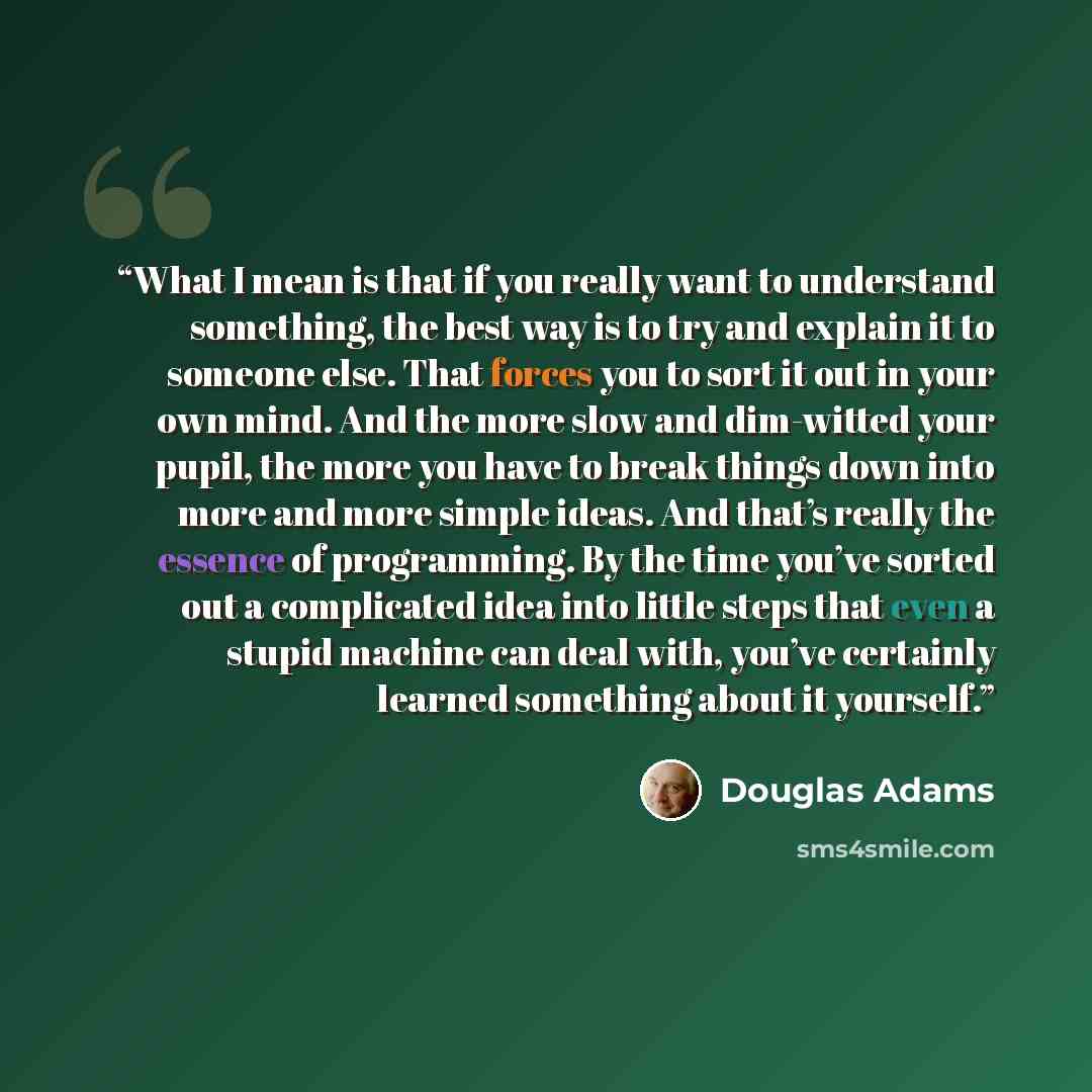 “What I mean is that if you really want to understand something, the best way is to try and explain it to someone else. That forces you to sort it out in your own mind. And the more slow and dim-witted your pupil, the more you have to break things down into more and more simple ideas. And that’s…” quote by Douglas Adams