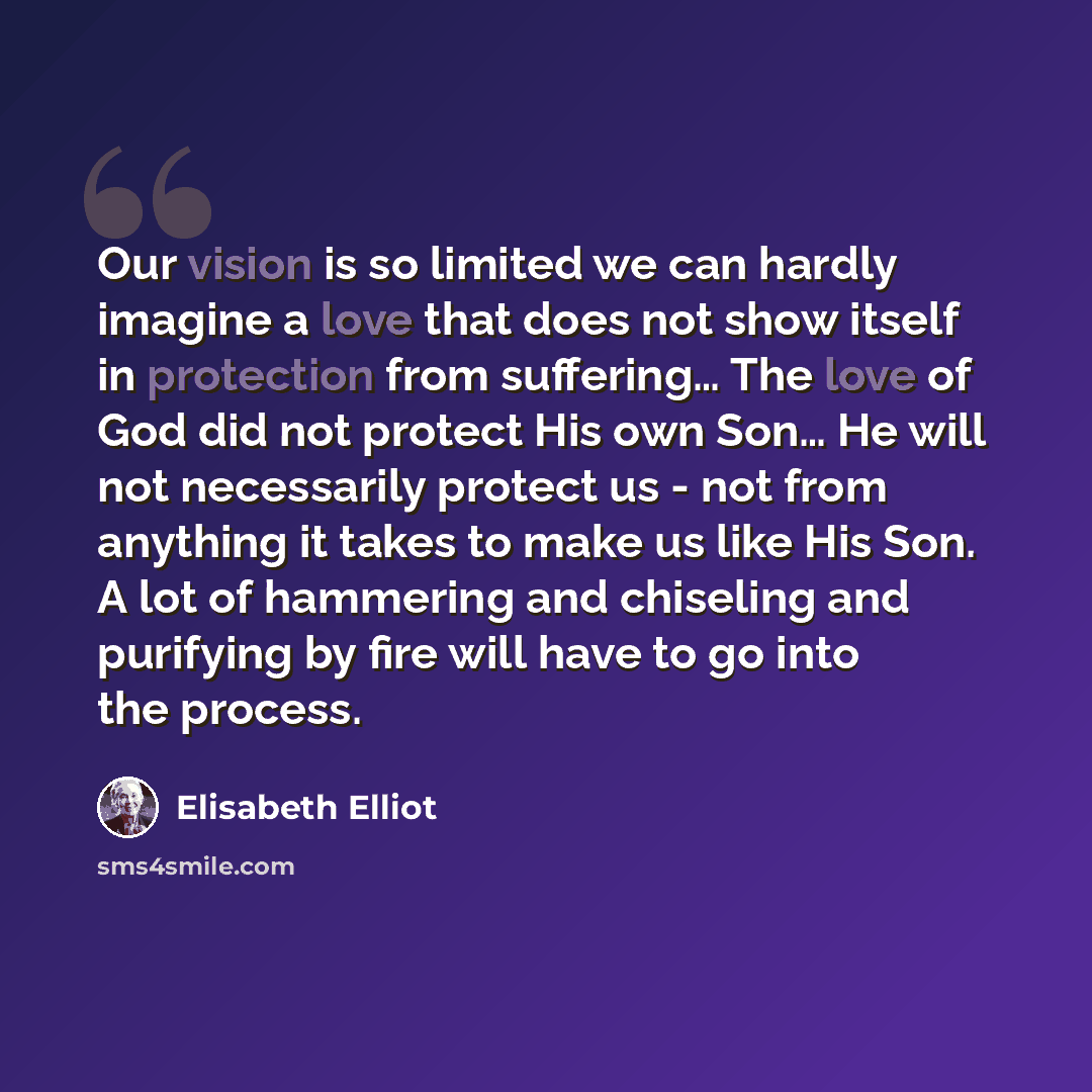 “Our vision is so limited we can hardly imagine a love that does not show itself in protection from suffering… The love of God did not protect His own Son… He will not necessarily protect us - not from anything it takes to make us like His Son. A lot of hammering and chiseling and purifying by fire…” quote by Elisabeth Elliot