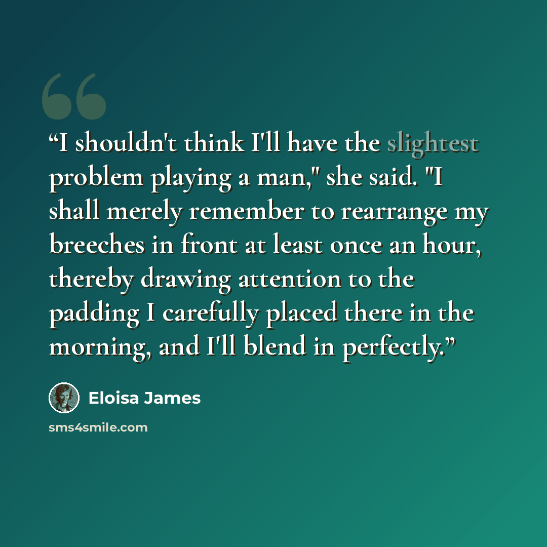 “I shouldn't think I'll have the slightest problem playing a man," she said. "I shall merely remember to rearrange my breeches in front at least once an hour, thereby drawing attention to the padding I carefully placed there in the morning, and I'll blend in perfectly.” quote by Eloisa James