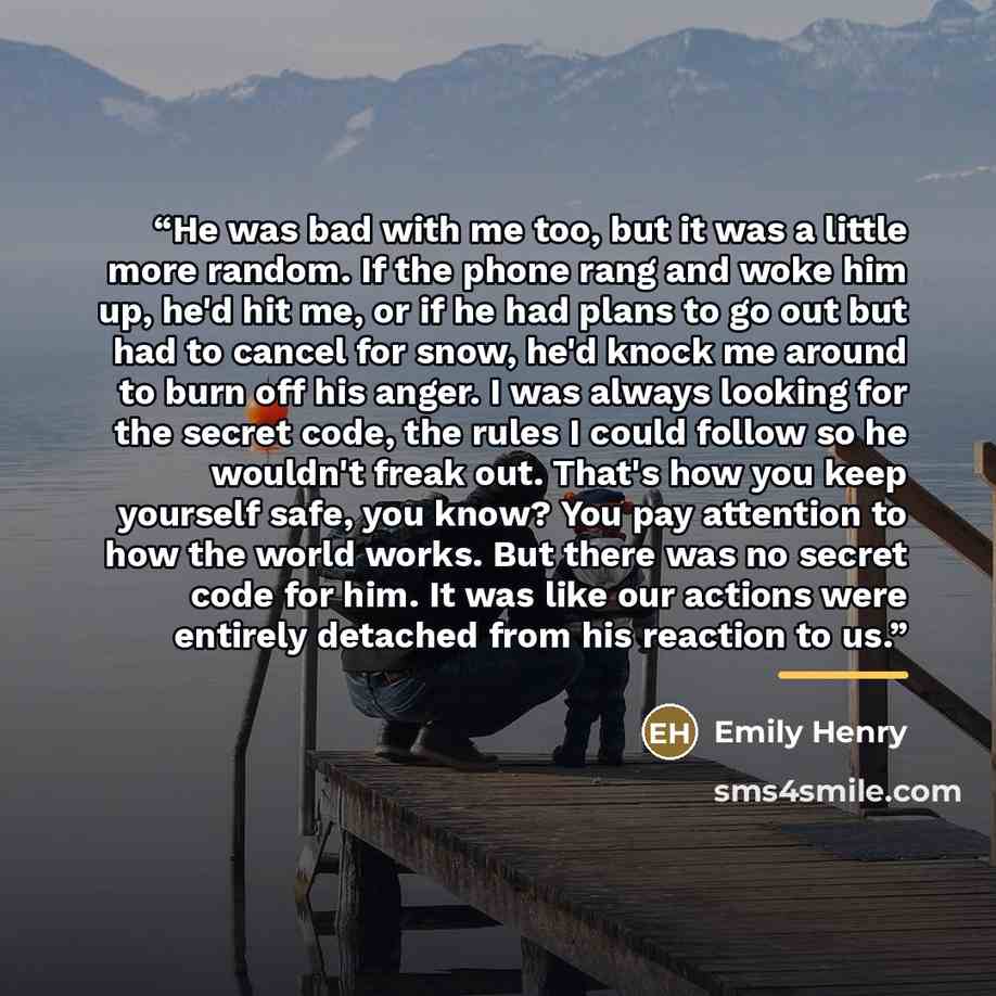 “He was bad with me too, but it was a little more random. If the phone rang and woke him up, he'd hit me, or if he had plans to go out but had to cancel for snow, he'd knock me around to burn off his anger. I was always looking for the secret code, the rules I could follow so he wouldn't freak out…” quote by Emily Henry