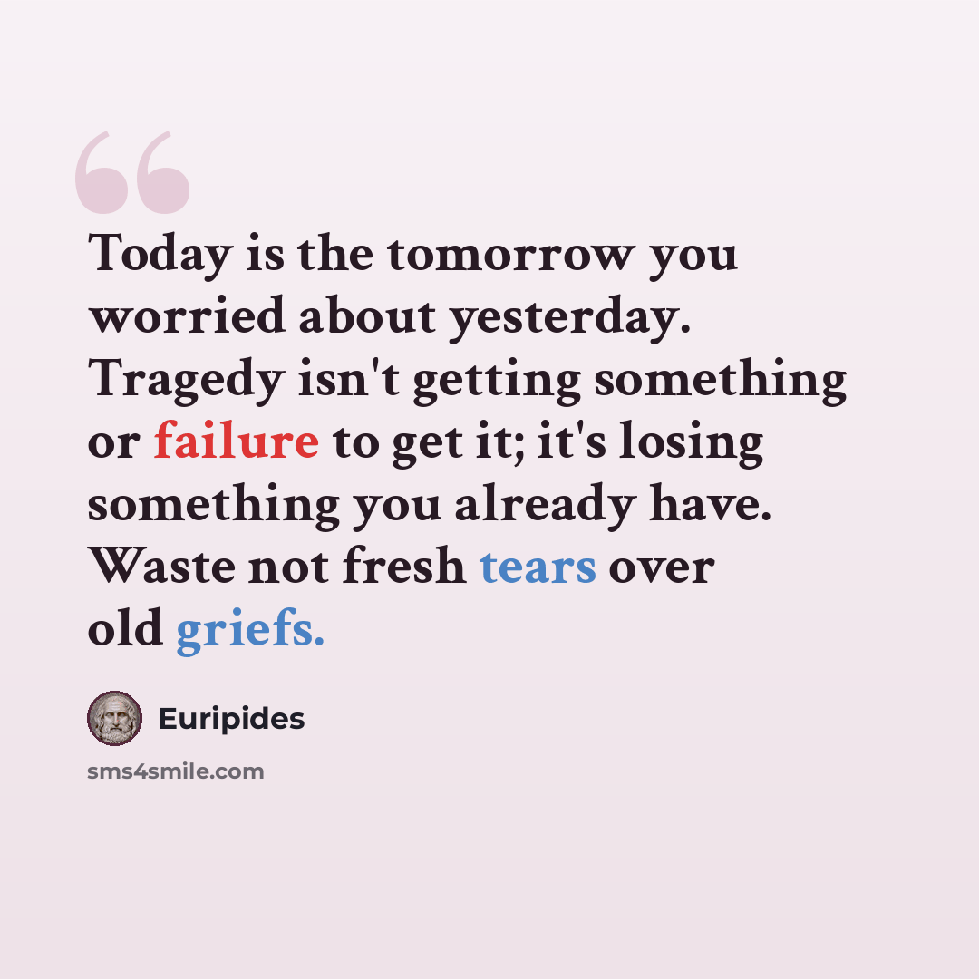 “Today is the tomorrow you worried about yesterday. Tragedy isn't getting something or failure to get it; it's losing something you already have. Waste not fresh tears over old griefs.” quote by Euripides