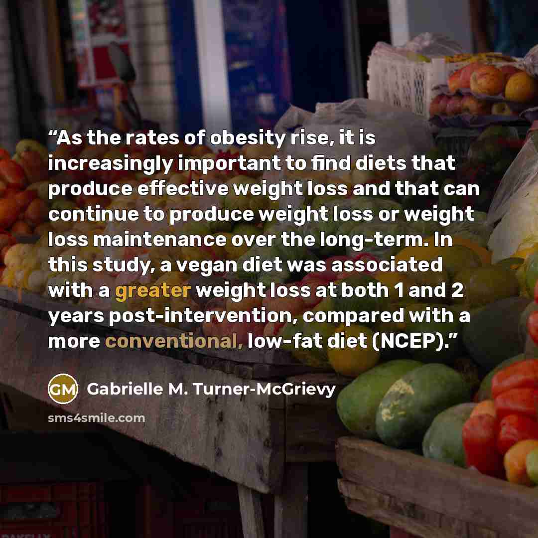 “As the rates of obesity rise, it is increasingly important to find diets that produce effective weight loss and that can continue to produce weight loss or weight loss maintenance over the long-term. In this study, a vegan diet was associated with a greater weight loss at both 1 and 2 years…” quote by Gabrielle M. Turner-McGrievy