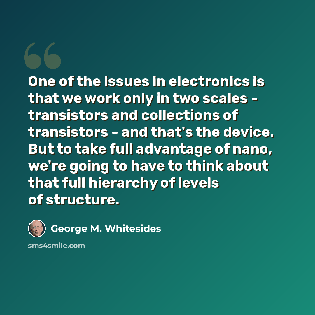 “One of the issues in electronics is that we work only in two scales - transistors and collections of transistors - and that's the device. But to take full advantage of nano, we're going to have to think about that full hierarchy of levels of structure.” quote by George M. Whitesides