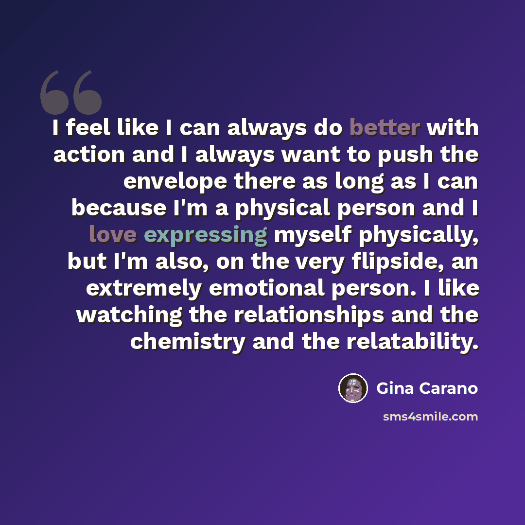 “I feel like I can always do better with action and I always want to push the envelope there as long as I can because I'm a physical person and I love expressing myself physically, but I'm also, on the very flipside, an extremely emotional person. I like watching the relationships and the chemistry…” quote by Gina Carano
