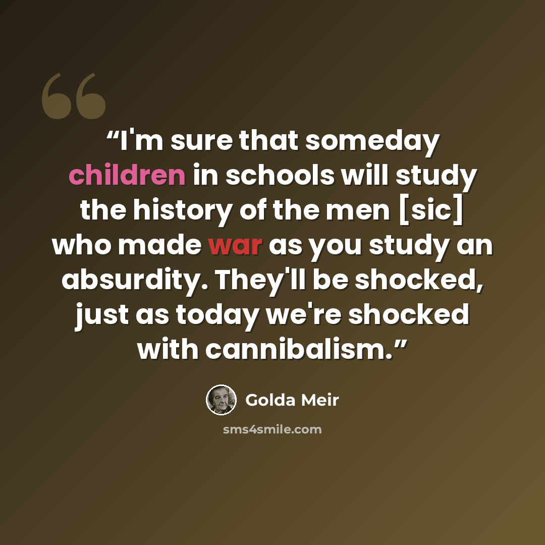 “I'm sure that someday children in schools will study the history of the men [sic] who made war as you study an absurdity. They'll be shocked, just as today we're shocked with cannibalism.” quote by Golda Meir