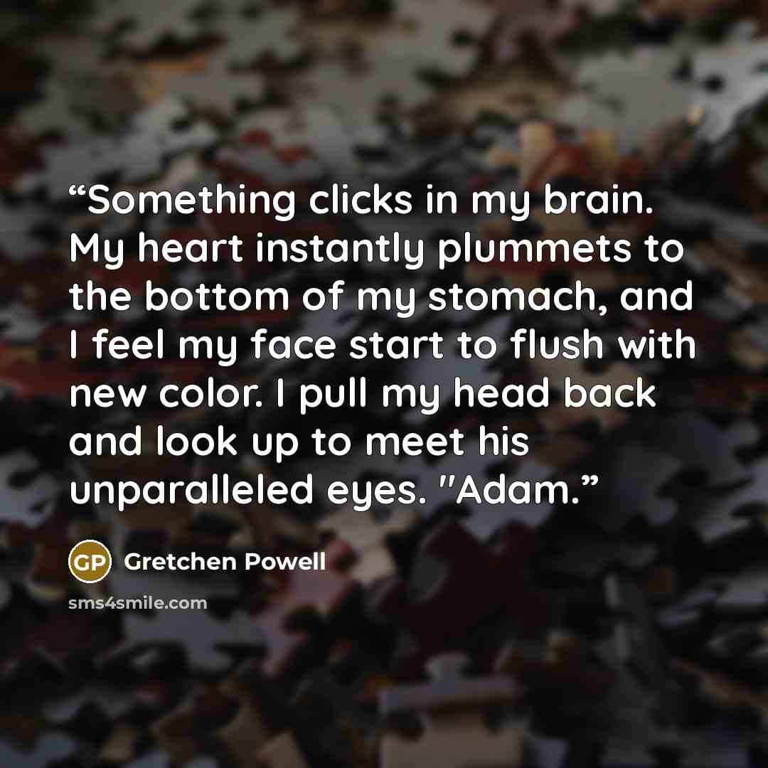 “Something clicks in my brain. My heart instantly plummets to the bottom of my stomach, and I feel my face start to flush with new color. I pull my head back and look up to meet his unparalleled eyes. "Adam.” quote by Gretchen Powell