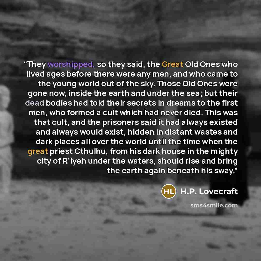 “They worshipped, so they said, the Great Old Ones who lived ages before there were any men, and who came to the young world out of the sky. Those Old Ones were gone now, inside the earth and under the sea; but their dead bodies had told their secrets in dreams to the first men, who formed a cult…” quote by H.P. Lovecraft