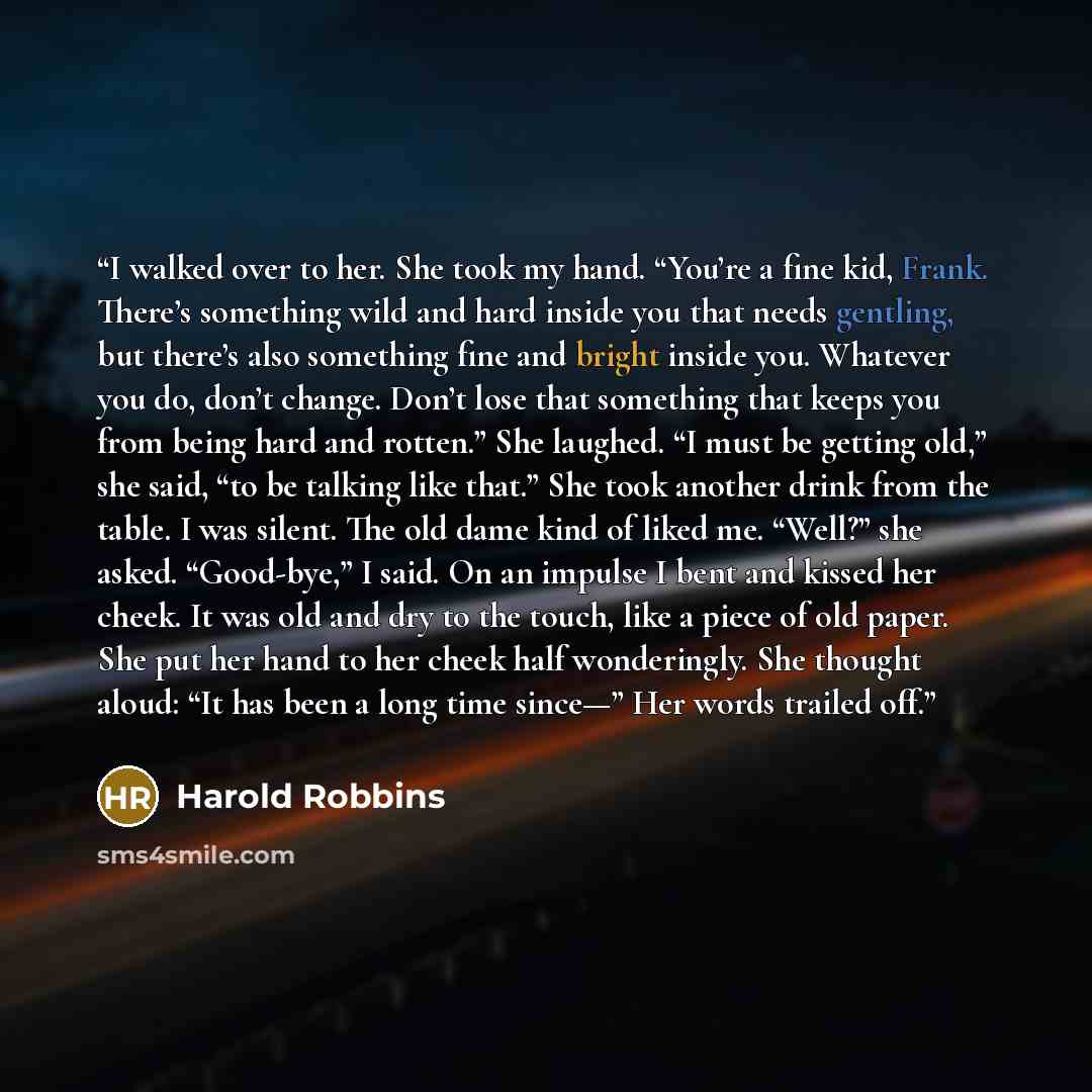 “I walked over to her. She took my hand. “You’re a fine kid, Frank. There’s something wild and hard inside you that needs gentling, but there’s also something fine and bright inside you. Whatever you do, don’t change. Don’t lose that something that keeps you from being hard and rotten.” She…” quote by Harold Robbins