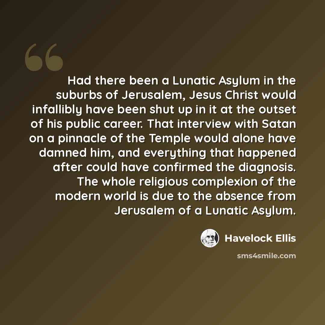“Had there been a Lunatic Asylum in the suburbs of Jerusalem, Jesus Christ would infallibly have been shut up in it at the outset of his public career. That interview with Satan on a pinnacle of the Temple would alone have damned him, and everything that happened after could have confirmed the…” quote by Havelock Ellis