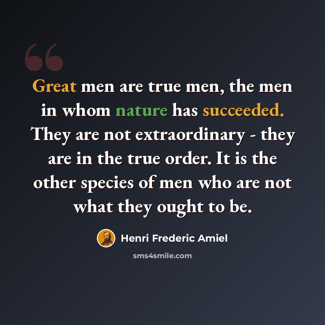 “Great men are true men, the men in whom nature has succeeded. They are not extraordinary - they are in the true order. It is the other species of men who are not what they ought to be.” quote by Henri Frederic Amiel