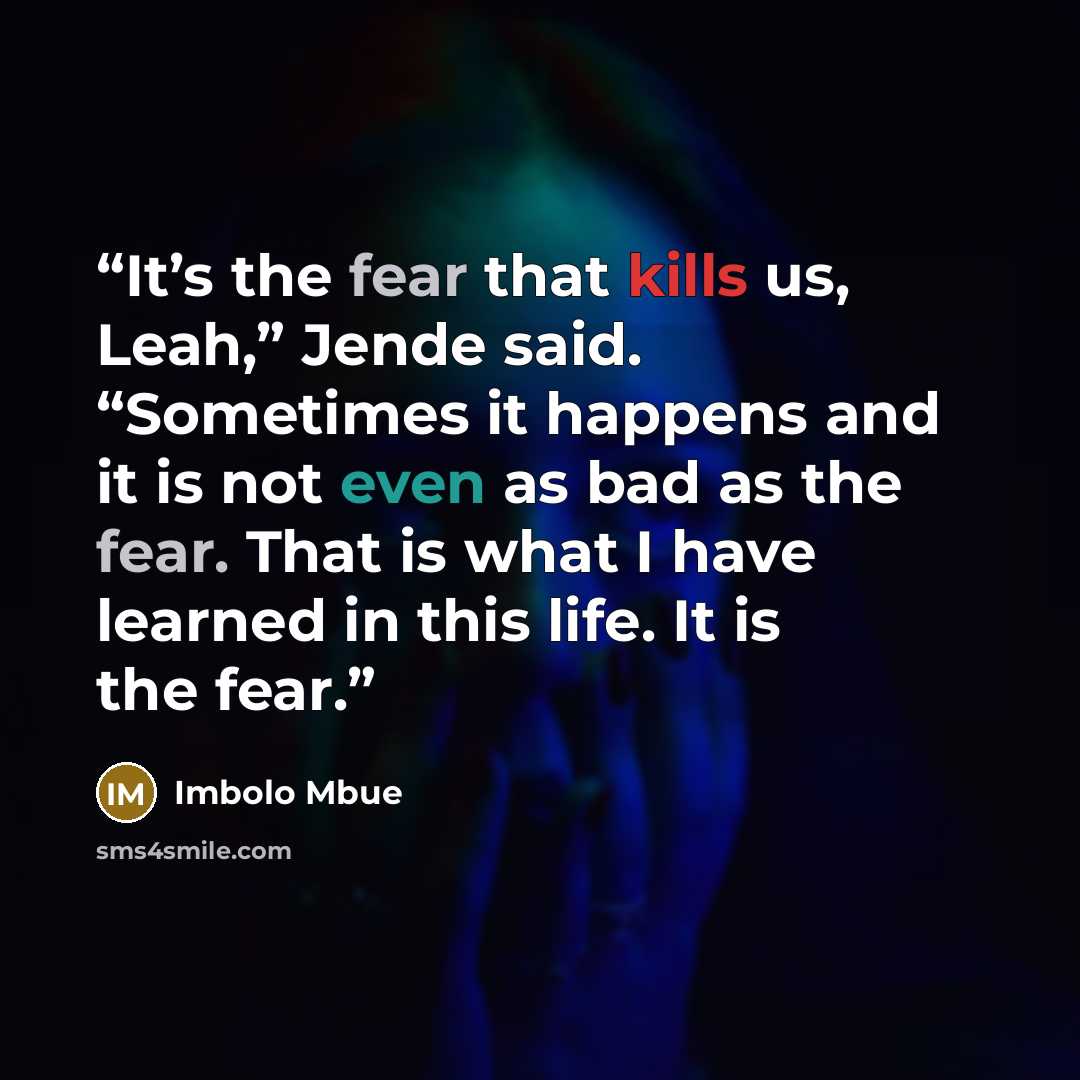 “It’s the fear that kills us, Leah,” Jende said. “Sometimes it happens and it is not even as bad as the fear. That is what I have learned in this life. It is the fear.” quote by Imbolo Mbue