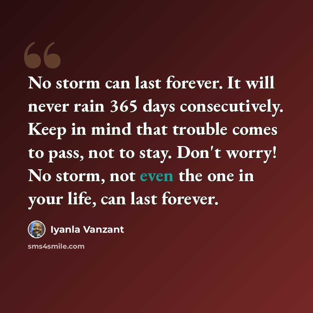 “No storm can last forever. It will never rain 365 days consecutively. Keep in mind that trouble comes to pass, not to stay. Don't worry! No storm, not even the one in your life, can last forever.” quote by Iyanla Vanzant