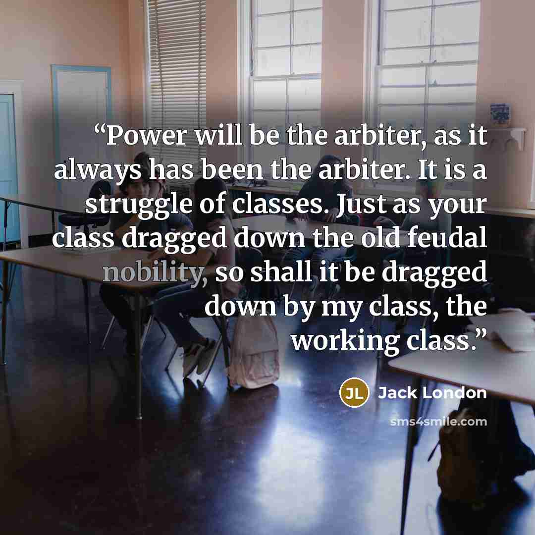 “Power will be the arbiter, as it always has been the arbiter. It is a struggle of classes. Just as your class dragged down the old feudal nobility, so shall it be dragged down by my class, the working class.” quote by Jack London