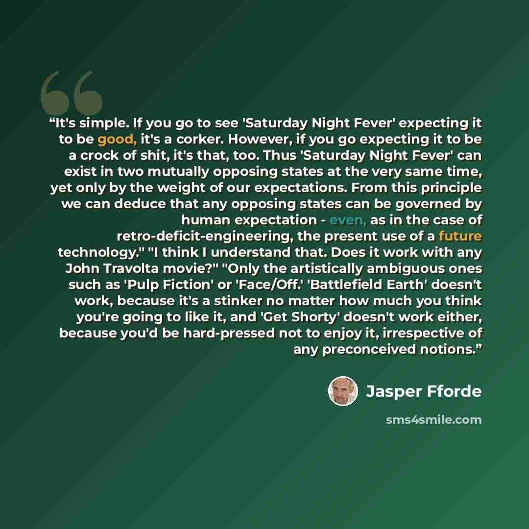 “It's simple. If you go to see 'Saturday Night Fever' expecting it to be good, it's a corker. However, if you go expecting it to be a crock of shit, it's that, too. Thus 'Saturday Night Fever' can exist in two mutually opposing states at the very same time, yet only by the weight of our…” quote by Jasper Fforde