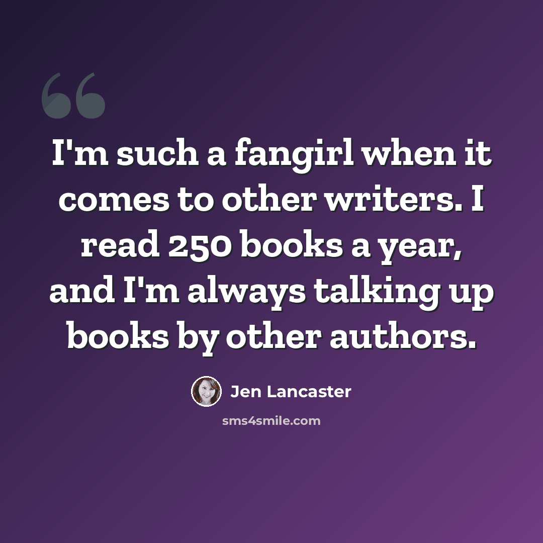 “I'm such a fangirl when it comes to other writers. I read 250 books a year, and I'm always talking up books by other authors.” quote by Jen Lancaster