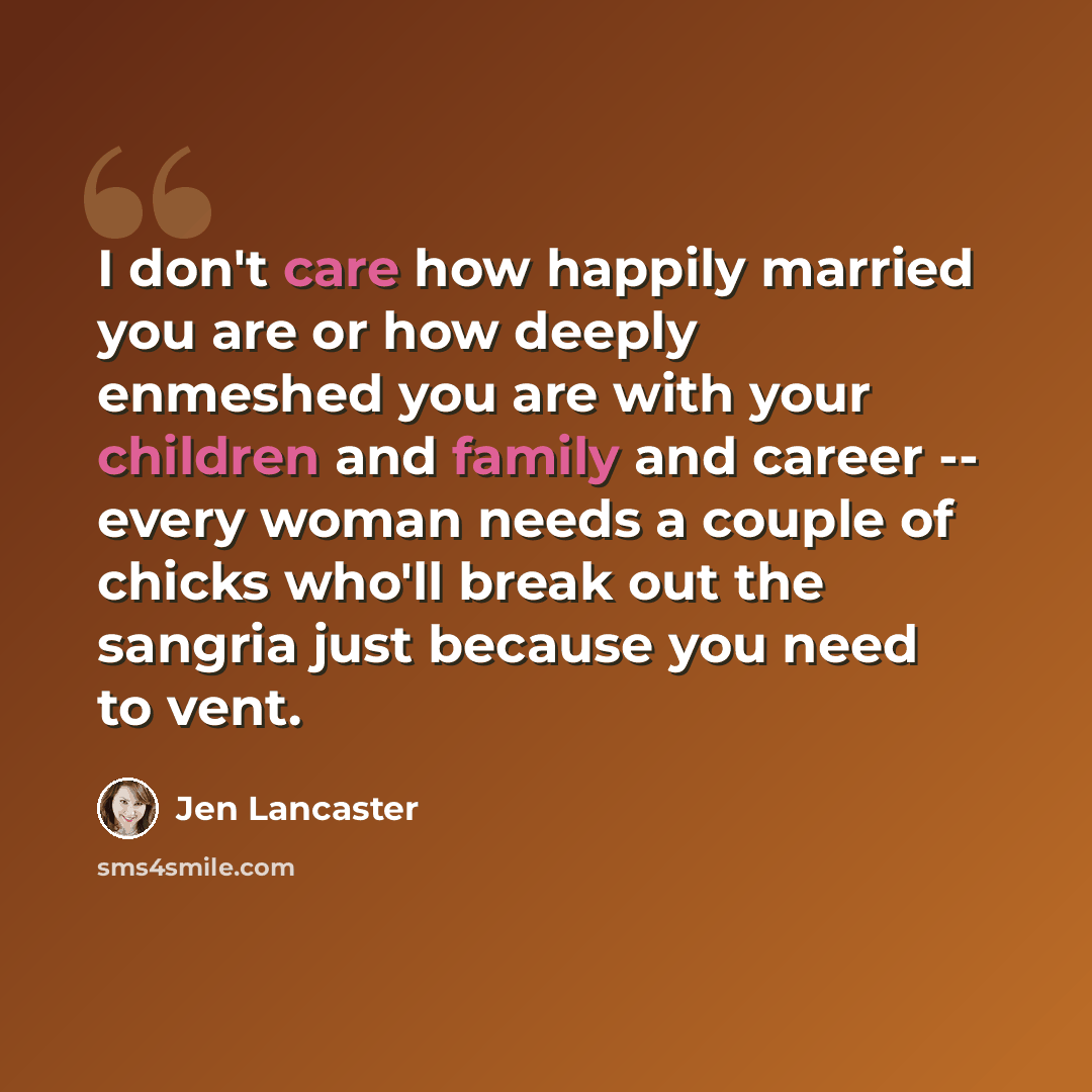 “I don't care how happily married you are or how deeply enmeshed you are with your children and family and career -- every woman needs a couple of chicks who'll break out the sangria just because you need to vent.” quote by Jen Lancaster