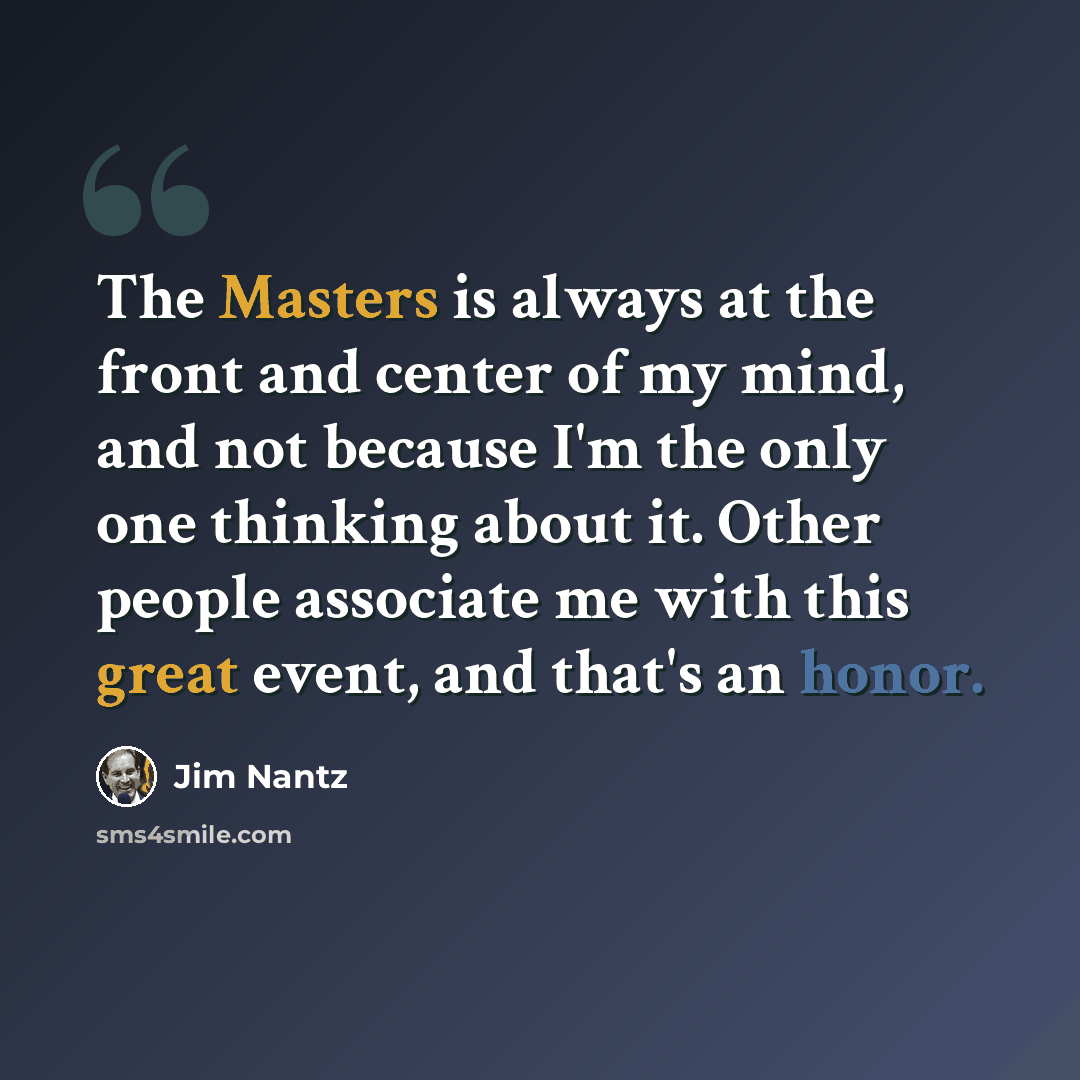 “The Masters is always at the front and center of my mind, and not because I'm the only one thinking about it. Other people associate me with this great event, and that's an honor.” quote by Jim Nantz