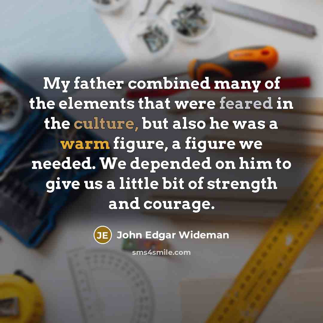 “My father combined many of the elements that were feared in the culture, but also he was a warm figure, a figure we needed. We depended on him to give us a little bit of strength and courage.” quote by John Edgar Wideman