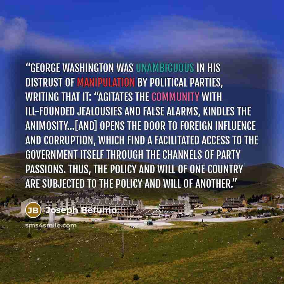 “George Washington was unambiguous in his distrust of manipulation by political parties, writing that it: “agitates the community with ill-founded jealousies and false alarms, kindles the animosity…[and] opens the door to foreign influence and corruption, which find a facilitated access to the…” quote by Joseph Befumo