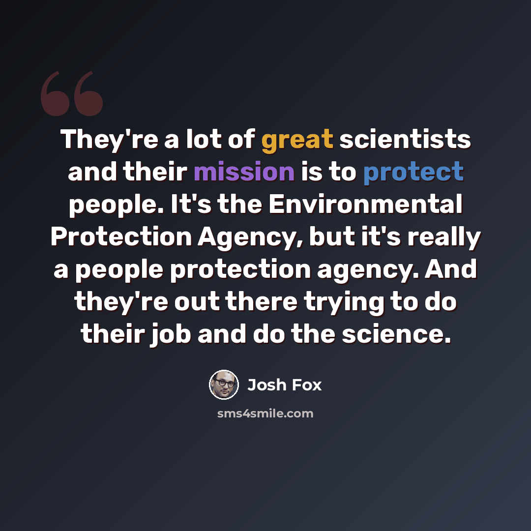 “They're a lot of great scientists and their mission is to protect people. It's the Environmental Protection Agency, but it's really a people protection agency. And they're out there trying to do their job and do the science.” quote by Josh Fox