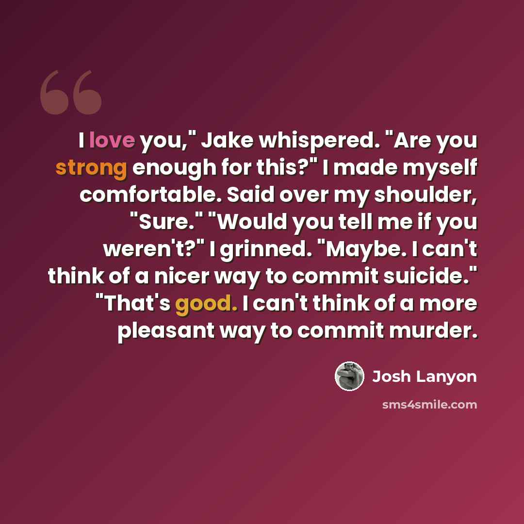 “I love you," Jake whispered. "Are you strong enough for this?" I made myself comfortable. Said over my shoulder, "Sure." "Would you tell me if you weren't?" I grinned. "Maybe. I can't think of a nicer way to commit suicide." "That's good. I can't think of a more pleasant way to commit murder.” quote by Josh Lanyon