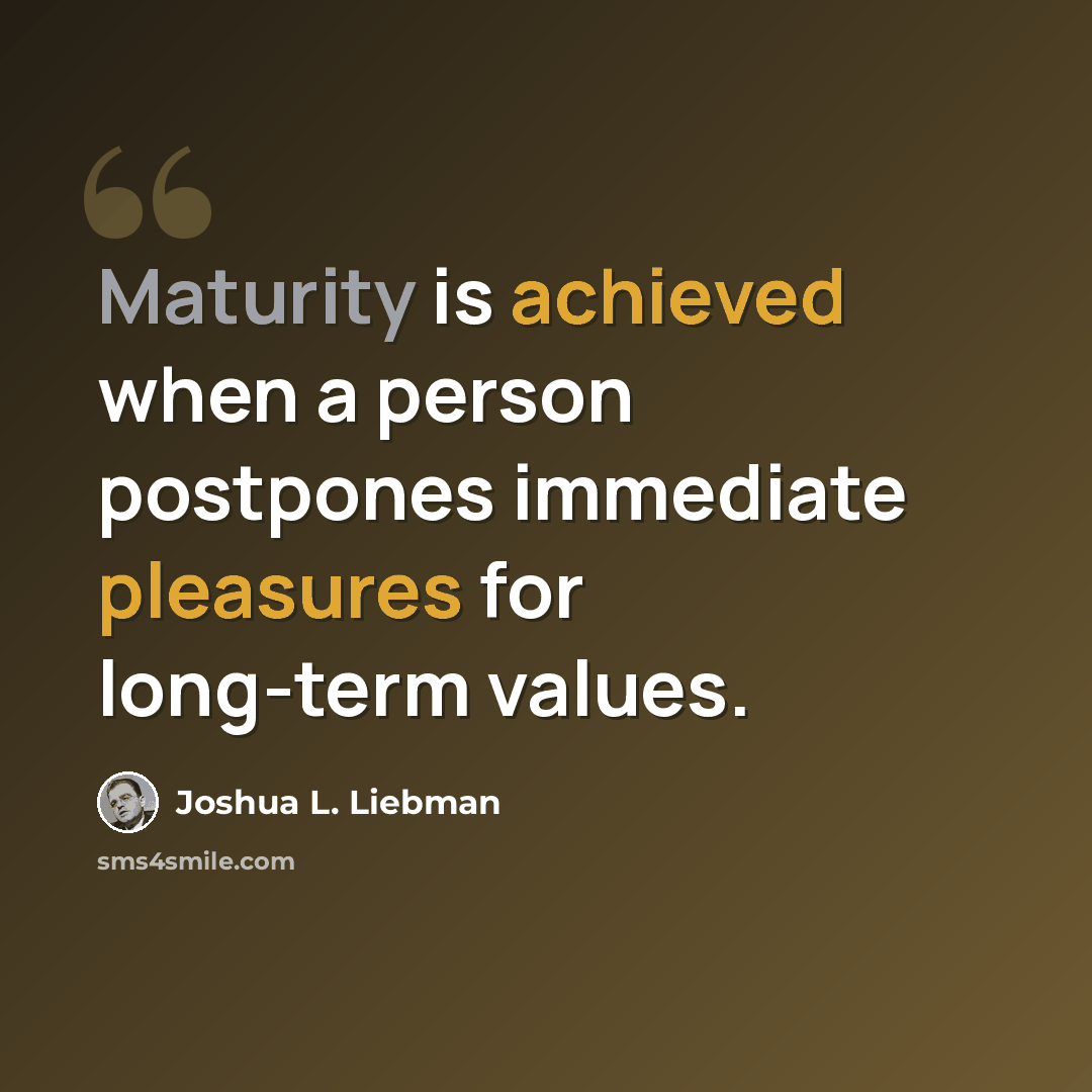 “Maturity is achieved when a person postpones immediate pleasures for long-term values.” quote by Joshua L. Liebman