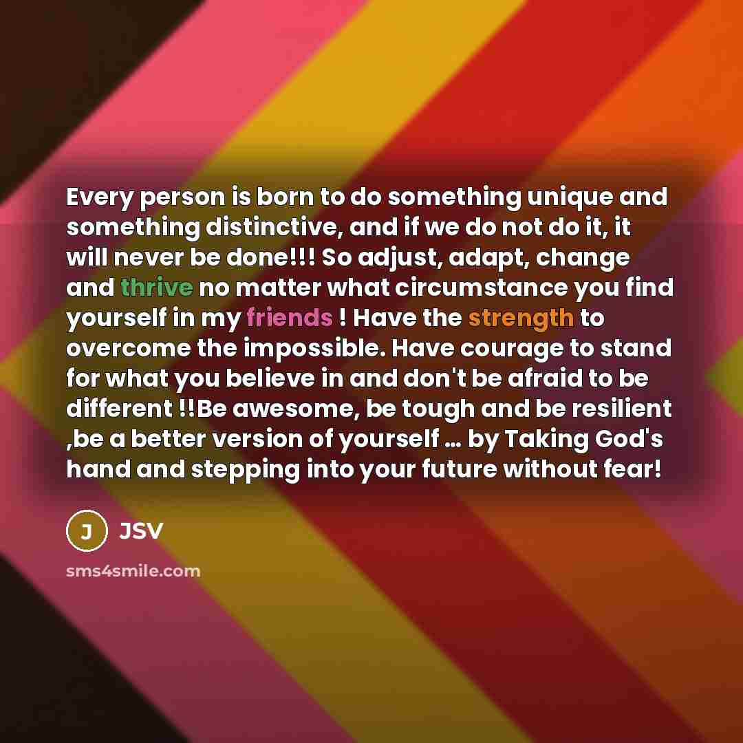 “Every person is born to do something unique and something distinctive, and if we do not do it, it will never be done!!! So adjust, adapt, change and thrive no matter what circumstance you find yourself in my friends ! Have the strength to overcome the impossible. Have courage to stand for what you…” quote by JSV