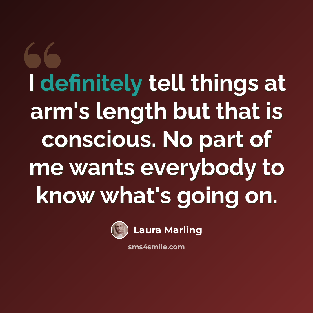 “I definitely tell things at arm's length but that is conscious. No part of me wants everybody to know what's going on.” quote by Laura Marling