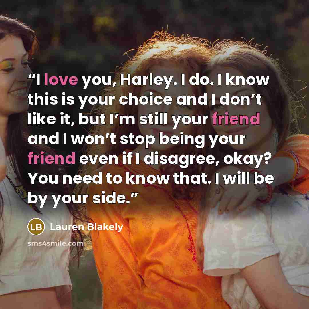 “I love you, Harley. I do. I know this is your choice and I don’t like it, but I’m still your friend and I won’t stop being your friend even if I disagree, okay? You need to know that. I will be by your side.” quote by Lauren Blakely