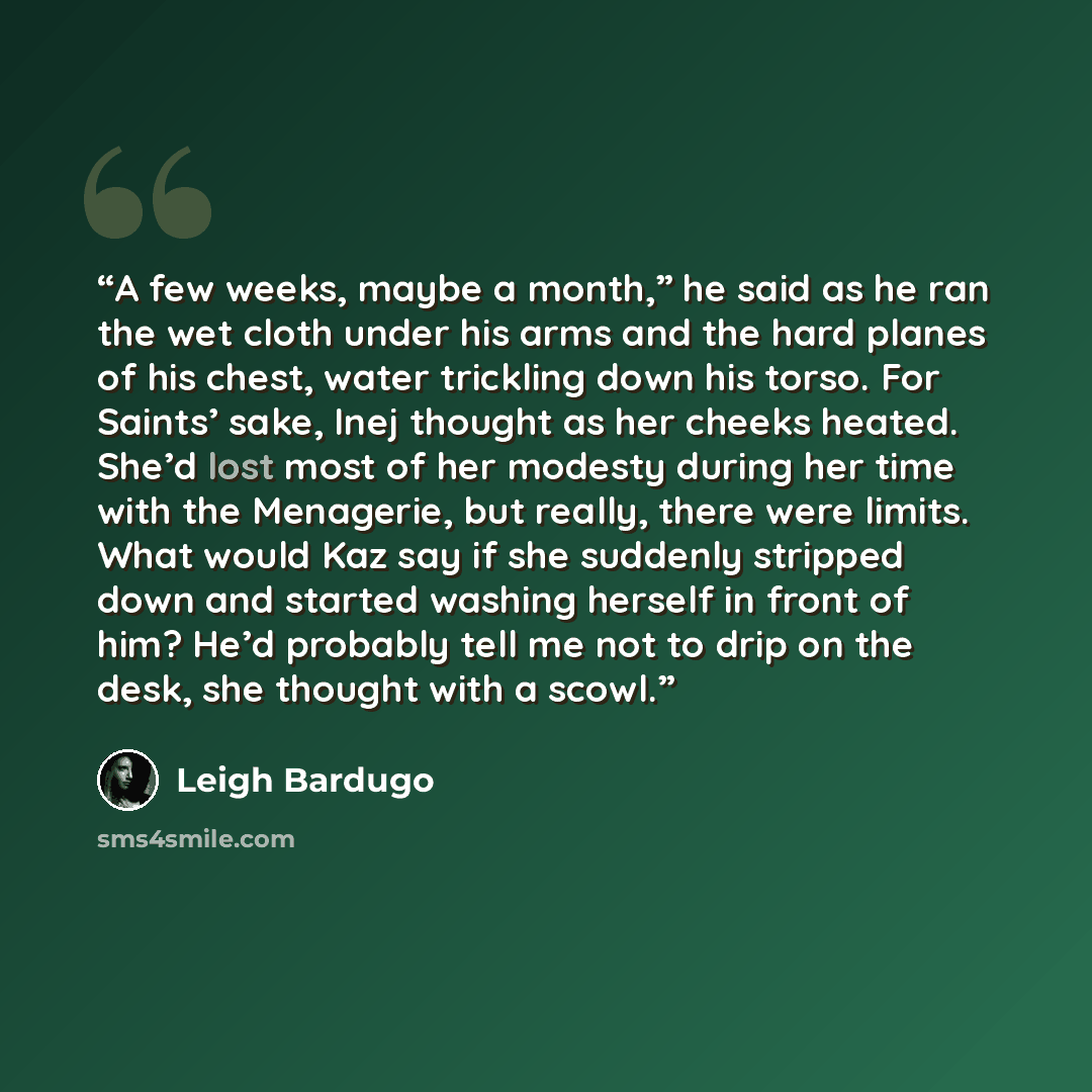 “A few weeks, maybe a month,” he said as he ran the wet cloth under his arms and the hard planes of his chest, water trickling down his torso. For Saints’ sake, Inej thought as her cheeks heated. She’d lost most of her modesty during her time with the Menagerie, but really, there were limits. What…” quote by Leigh Bardugo