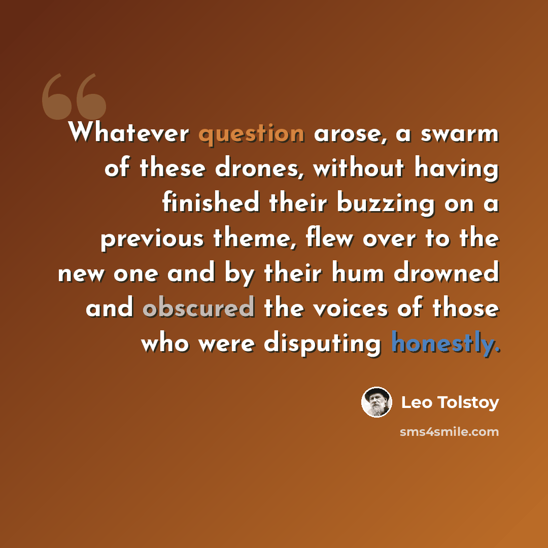 “Whatever question arose, a swarm of these drones, without having finished their buzzing on a previous theme, flew over to the new one and by their hum drowned and obscured the voices of those who were disputing honestly.” quote by Leo Tolstoy