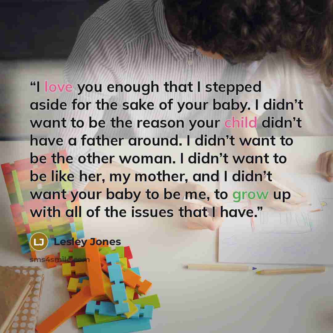 “I love you enough that I stepped aside for the sake of your baby. I didn’t want to be the reason your child didn’t have a father around. I didn’t want to be the other woman. I didn’t want to be like her, my mother, and I didn’t want your baby to be me, to grow up with all of the issues that I have.” quote by Lesley Jones