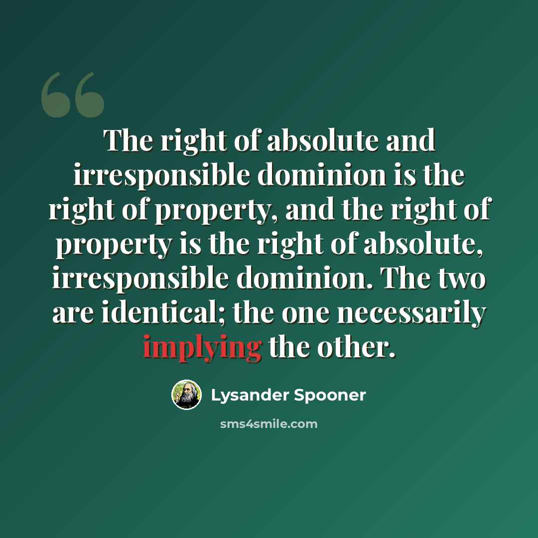 “The right of absolute and irresponsible dominion is the right of property, and the right of property is the right of absolute, irresponsible dominion. The two are identical; the one necessarily implying the other.” quote by Lysander Spooner