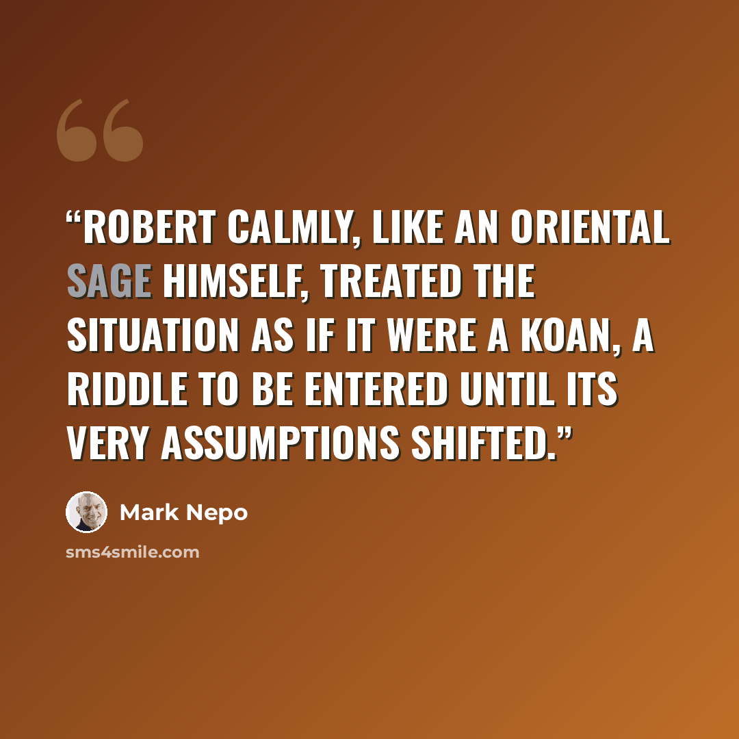 “Robert calmly, like an Oriental sage himself, treated the situation as if it were a koan, a riddle to be entered until its very assumptions shifted.” quote by Mark Nepo