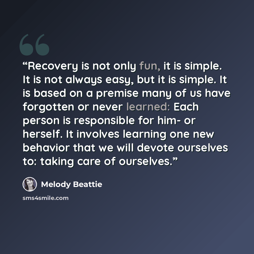 “Recovery is not only fun, it is simple. It is not always easy, but it is simple. It is based on a premise many of us have forgotten or never learned: Each person is responsible for him- or herself. It involves learning one new behavior that we will devote ourselves to: taking care of ourselves.” quote by Melody Beattie