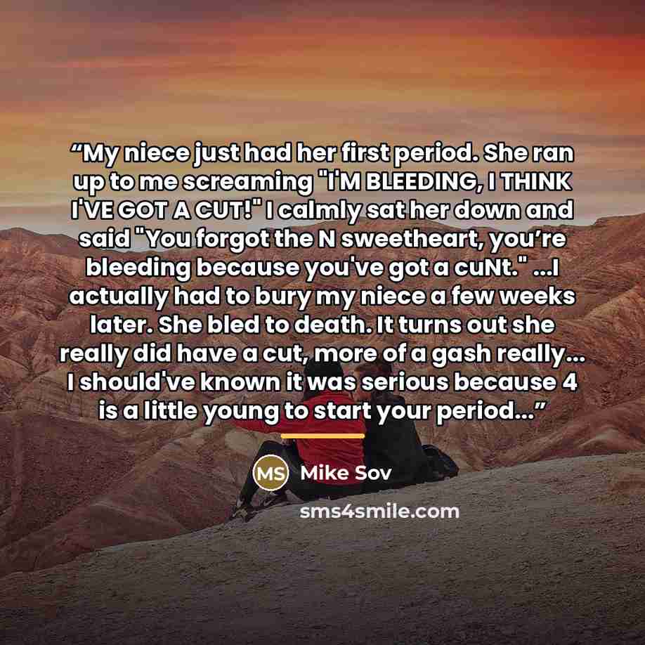 “My niece just had her first period. She ran up to me screaming "I'M BLEEDING, I THINK I'VE GOT A CUT!" I calmly sat her down and said "You forgot the N sweetheart, you’re bleeding because you've got a cuNt." ...I actually had to bury my niece a few weeks later. She bled to death. It turns out she…” quote by Mike Sov