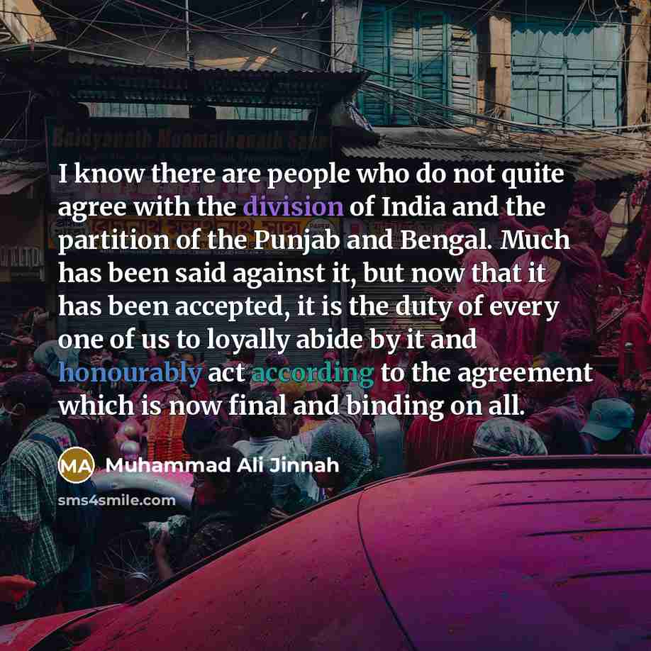 “I know there are people who do not quite agree with the division of India and the partition of the Punjab and Bengal. Much has been said against it, but now that it has been accepted, it is the duty of every one of us to loyally abide by it and honourably act according to the agreement which is…” quote by Muhammad Ali Jinnah