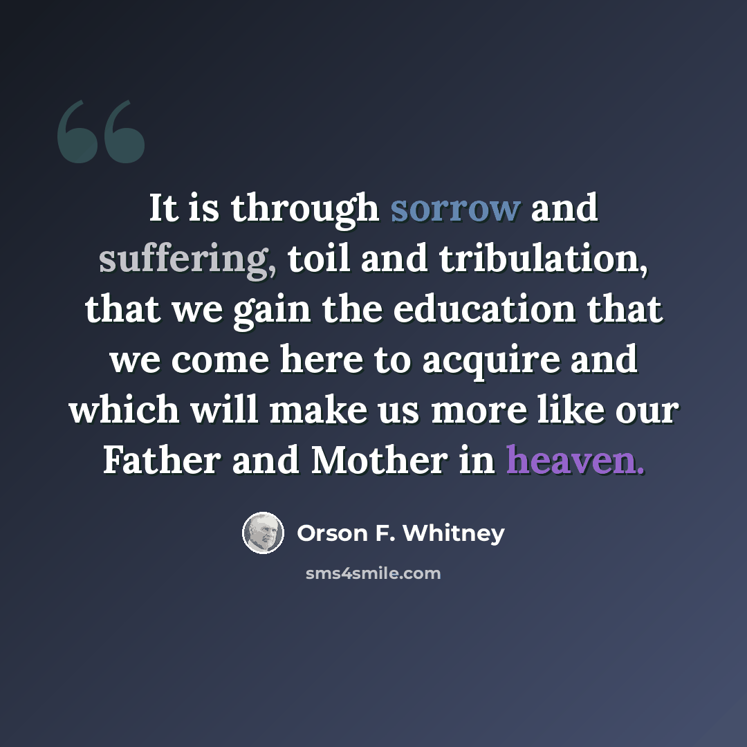 “It is through sorrow and suffering, toil and tribulation, that we gain the education that we come here to acquire and which will make us more like our Father and Mother in heaven.” quote by Orson F. Whitney