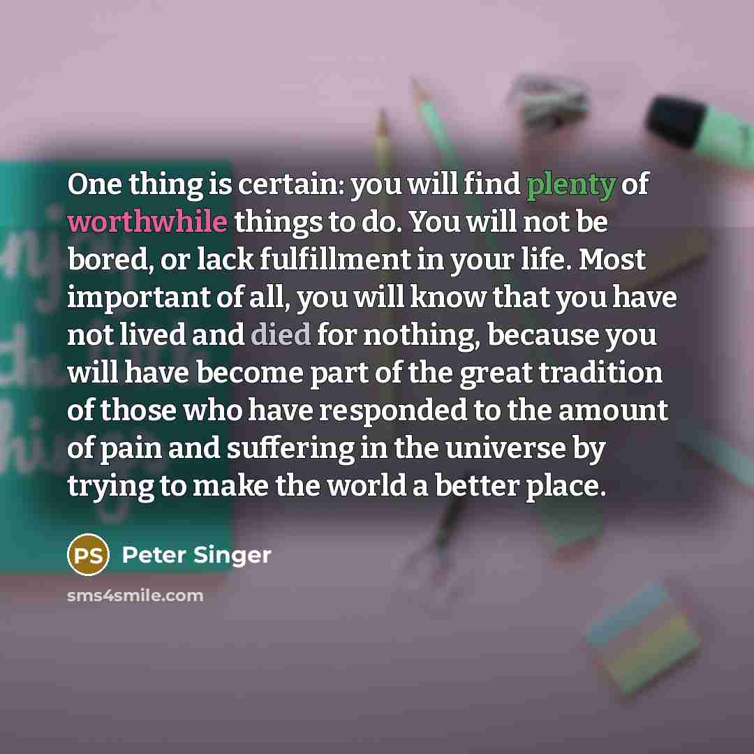 “One thing is certain: you will find plenty of worthwhile things to do. You will not be bored, or lack fulfillment in your life. Most important of all, you will know that you have not lived and died for nothing, because you will have become part of the great tradition of those who have responded to…” quote by Peter Singer