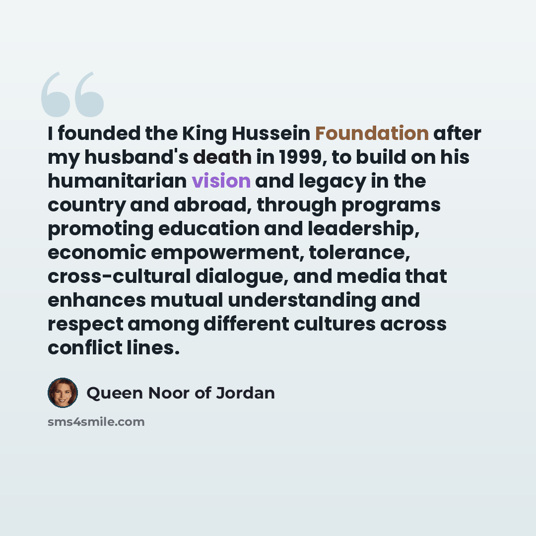 “I founded the King Hussein Foundation after my husband's death in 1999, to build on his humanitarian vision and legacy in the country and abroad, through programs promoting education and leadership, economic empowerment, tolerance, cross-cultural dialogue, and media that enhances mutual…” quote by Queen Noor of Jordan