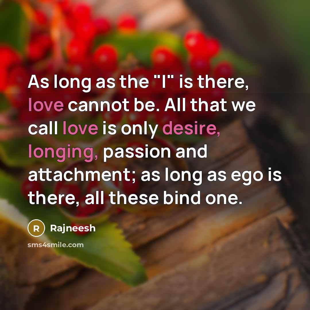 “As long as the "I" is there, love cannot be. All that we call love is only desire, longing, passion and attachment; as long as ego is there, all these bind one.” quote by Rajneesh