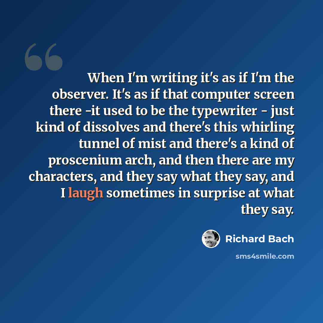 “When I'm writing it's as if I'm the observer. It's as if that computer screen there -it used to be the typewriter - just kind of dissolves and there's this whirling tunnel of mist and there's a kind of proscenium arch, and then there are my characters, and they say what they say, and I laugh…” quote by Richard Bach