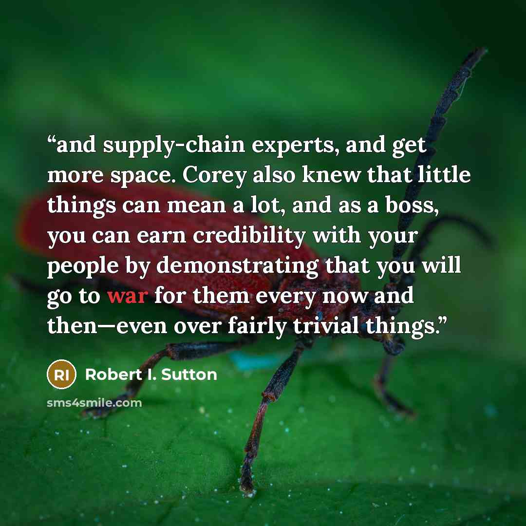 “and supply-chain experts, and get more space. Corey also knew that little things can mean a lot, and as a boss, you can earn credibility with your people by demonstrating that you will go to war for them every now and then—even over fairly trivial things.” quote by Robert I. Sutton