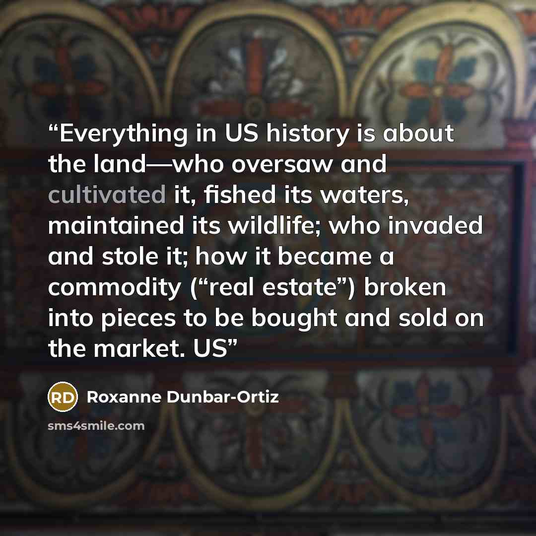 “Everything in US history is about the land—who oversaw and cultivated it, fished its waters, maintained its wildlife; who invaded and stole it; how it became a commodity (“real estate”) broken into pieces to be bought and sold on the market. US” quote by Roxanne Dunbar-Ortiz