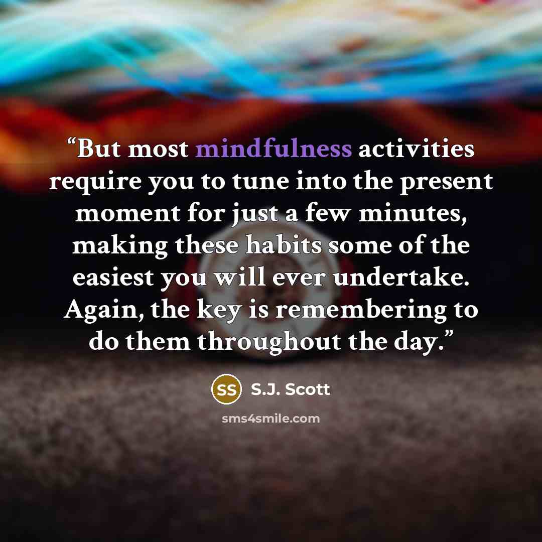 “But most mindfulness activities require you to tune into the present moment for just a few minutes, making these habits some of the easiest you will ever undertake. Again, the key is remembering to do them throughout the day.” quote by S.J. Scott