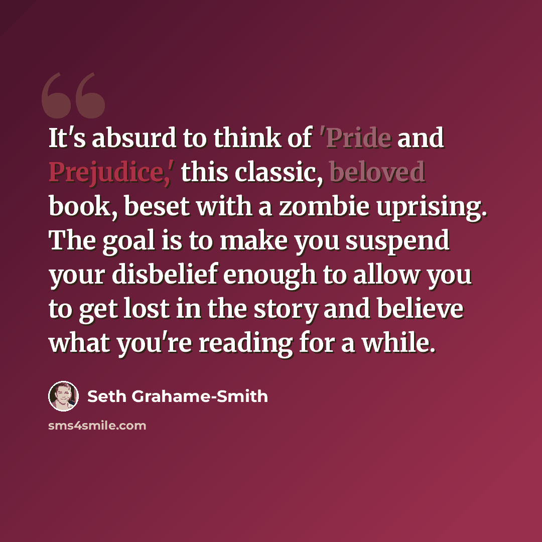 “It's absurd to think of 'Pride and Prejudice,' this classic, beloved book, beset with a zombie uprising. The goal is to make you suspend your disbelief enough to allow you to get lost in the story and believe what you're reading for a while.” quote by Seth Grahame-Smith